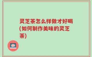 灵芝茶怎么样做才好喝(如何制作美味的灵芝茶)