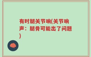 有时腿关节响(关节响声：腿骨可能出了问题)