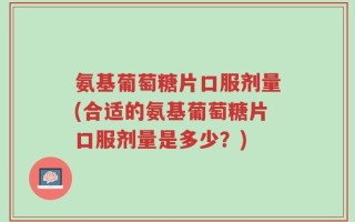 氨基葡萄糖片口服剂量(合适的氨基葡萄糖片口服剂量是多少？)