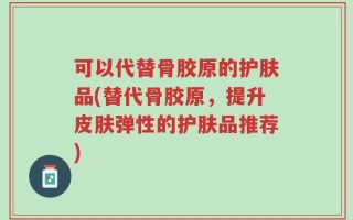可以代替骨胶原的护肤品(替代骨胶原，提升皮肤弹性的护肤品推荐)