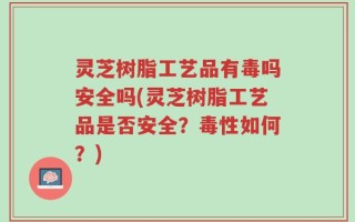 灵芝树脂工艺品有毒吗安全吗(灵芝树脂工艺品是否安全？毒性如何？)