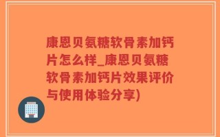 康恩贝氨糖软骨素加钙片怎么样_康恩贝氨糖软骨素加钙片效果评价与使用体验分享)