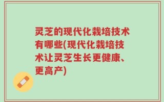 灵芝的现代化栽培技术有哪些(现代化栽培技术让灵芝生长更健康、更高产)