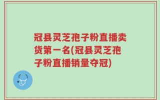 冠县灵芝孢子粉直播卖货第一名(冠县灵芝孢子粉直播销量夺冠)