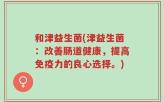 和津益生菌(津益生菌：改善肠道健康，提高免疫力的良心选择。)
