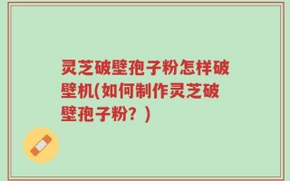 灵芝破壁孢子粉怎样破壁机(如何制作灵芝破壁孢子粉？)