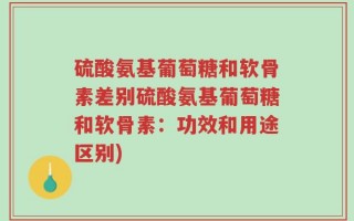 硫酸氨基葡萄糖和软骨素差别硫酸氨基葡萄糖和软骨素：功效和用途区别)