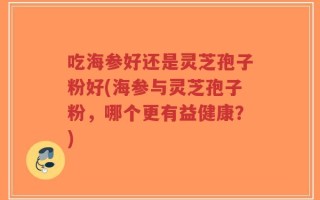 吃海参好还是灵芝孢子粉好(海参与灵芝孢子粉，哪个更有益健康？)