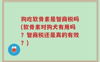 狗吃软骨素是智商税吗(软骨素对狗犬有用吗？智商税还是真的有效？)