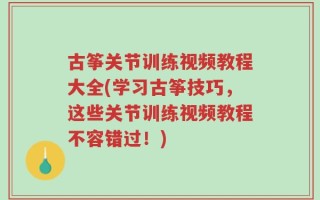 古筝关节训练视频教程大全(学习古筝技巧，这些关节训练视频教程不容错过！)