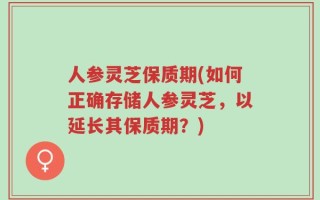 人参灵芝保质期(如何正确存储人参灵芝，以延长其保质期？)
