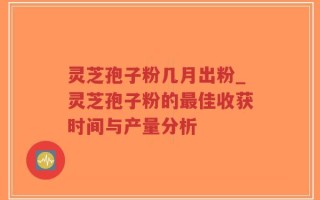 灵芝孢子粉几月出粉_灵芝孢子粉的最佳收获时间与产量分析
