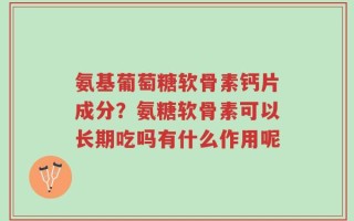 氨基葡萄糖软骨素钙片成分？氨糖软骨素可以长期吃吗有什么作用呢