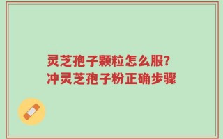 灵芝孢子颗粒怎么服？冲灵芝孢子粉正确步骤