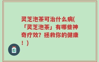 灵芝泡茶可治什么病(「灵芝泡茶」有哪些神奇疗效？拯救你的健康！)