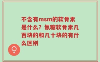 不含有msm的软骨素是什么？氨糖软骨素几百块的和几十块的有什么区别