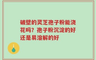 破壁的灵芝孢子粉能浇花吗？孢子粉沉淀的好还是易溶解的好