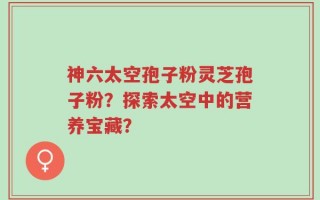 神六太空孢子粉灵芝孢子粉？探索太空中的营养宝藏？