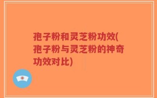 孢子粉和灵芝粉功效(孢子粉与灵芝粉的神奇功效对比)