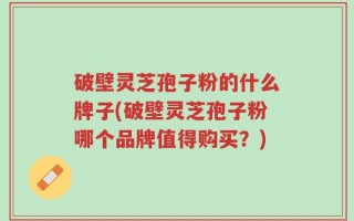 破壁灵芝孢子粉的什么牌子(破壁灵芝孢子粉哪个品牌值得购买？)