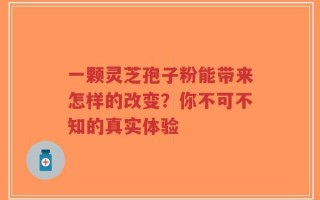 一颗灵芝孢子粉能带来怎样的改变？你不可不知的真实体验