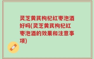 灵芝黄芪枸杞红枣泡酒好吗(灵芝黄芪枸杞红枣泡酒的效果和注意事项)