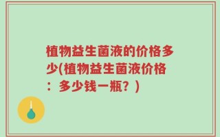 植物益生菌液的价格多少(植物益生菌液价格：多少钱一瓶？)