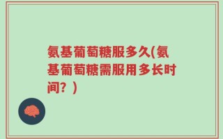 氨基葡萄糖服多久(氨基葡萄糖需服用多长时间？)