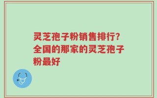 灵芝孢子粉销售排行？全国的那家的灵芝孢子粉最好