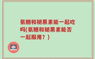 氨糖和褪黑素能一起吃吗(氨糖和褪黑素能否一起服用？)
