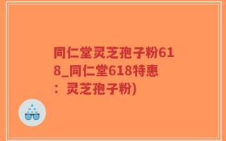 同仁堂灵芝孢子粉618_同仁堂618特惠：灵芝孢子粉)