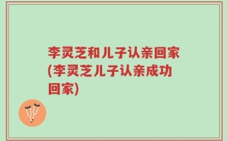 李灵芝和儿子认亲回家(李灵芝儿子认亲成功回家)