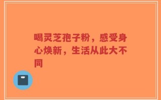 喝灵芝孢子粉，感受身心焕新，生活从此大不同