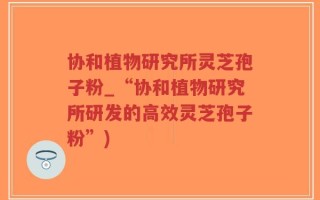 协和植物研究所灵芝孢子粉_“协和植物研究所研发的高效灵芝孢子粉”)