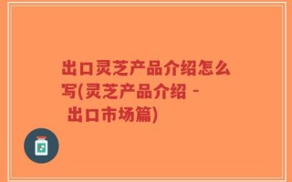 出口灵芝产品介绍怎么写(灵芝产品介绍 - 出口市场篇)