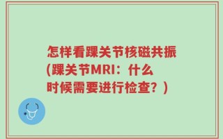 怎样看踝关节核磁共振(踝关节MRI：什么时候需要进行检查？)