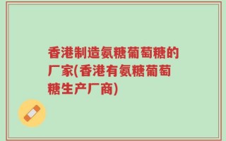 香港制造氨糖葡萄糖的厂家(香港有氨糖葡萄糖生产厂商)