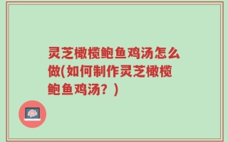 灵芝橄榄鲍鱼鸡汤怎么做(如何制作灵芝橄榄鲍鱼鸡汤？)