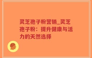 灵芝孢子粉营销_灵芝孢子粉：提升健康与活力的天然选择