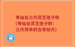寿仙谷三代灵芝孢子粉(寿仙谷灵芝孢子粉：三代传承的古老秘方)