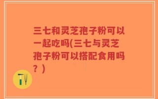 三七和灵芝孢子粉可以一起吃吗(三七与灵芝孢子粉可以搭配食用吗？)