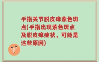 手指关节脱皮痒紫色斑点(手指出现紫色斑点及脱皮痒症状，可能是这些原因)
