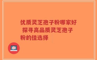 优质灵芝孢子粉哪家好 探寻高品质灵芝孢子粉的佳选择