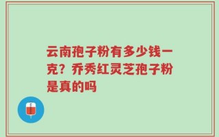 云南孢子粉有多少钱一克？乔秀红灵芝孢子粉是真的吗