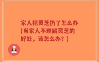 家人把灵芝扔了怎么办(当家人不理解灵芝的好处，该怎么办？)