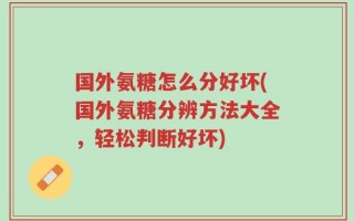 国外氨糖怎么分好坏(国外氨糖分辨方法大全，轻松判断好坏)