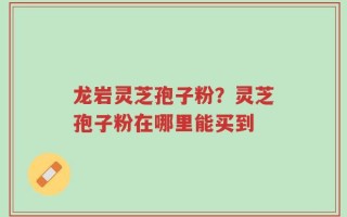 龙岩灵芝孢子粉？灵芝孢子粉在哪里能买到