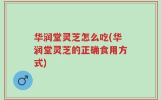 华润堂灵芝怎么吃(华润堂灵芝的正确食用方式)