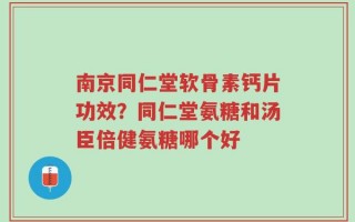 南京同仁堂软骨素钙片功效？同仁堂氨糖和汤臣倍健氨糖哪个好