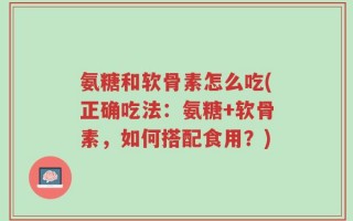 氨糖和软骨素怎么吃(正确吃法：氨糖+软骨素，如何搭配食用？)